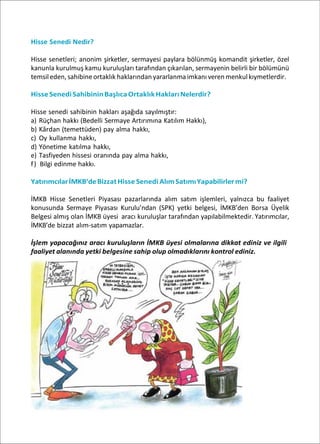 Hisse Senedi Nedir?
Hisse senetleri; anonim şirketler, sermayesi paylara bölünmüş komandit şirketler, özel
kanunla kurulmuş kamu kuruluşları tarafından çıkarılan, sermayenin belirli bir bölümünü
temsileden,sahibineortaklık haklarındanyararlanmaimkanı verenmenkulkıymetlerdir.
HisseSenediSahibininBaşlıcaOrtaklıkHaklarıNelerdir?
Hisse senedi sahibinin hakları aşağıda sayılmıştır:
a) Rüçhan hakkı (Bedelli Sermaye Artırımına Katılım Hakkı),
b) Kârdan (temettüden) pay alma hakkı,
c) Oy kullanma hakkı,
d) Yönetime katılma hakkı,
e) Tasfiyeden hissesi oranında pay alma hakkı,
f) Bilgi edinme hakkı.
YatırımcılarİMKB’deBizzatHisse Senedi AlımSatımıYapabilirlermi?
İMKB Hisse Senetleri Piyasası pazarlarında alım satım işlemleri, yalnızca bu faaliyet
konusunda Sermaye Piyasası Kurulu’ndan (SPK) yetki belgesi, İMKB’den Borsa Üyelik
Belgesi almış olan İMKB üyesi aracı kuruluşlar tarafından yapılabilmektedir. Yatırımcılar,
İMKB’de bizzat alım-satım yapamazlar.
İşlem yapacağınız aracı kuruluşların İMKB üyesi olmalarına dikkat ediniz ve ilgili
faaliyet alanında yetki belgesine sahip olup olmadıklarını kontrol ediniz.
 