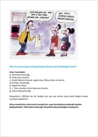 SPK, Aracı KuruluşlaraHangi Faaliyet AlanlarındaYetkiBelgesiVerir?
Aracı kuruluşlar;
a) AlımSatımAracılığı,
b) Halka Arza Aracılık,
c) Kredili Menkul Kıymet, Açığa Satış, Ödünç Alma ve Verme,
d) Portföy Yöneticiliği,
e) Repo/Ters Repo,
f) ) Türev Araçların Alım-Satımına Aracılık,
g) YatırımDanışmanlığı
faaliyetlerini, SPK’dan her bir faaliyet için ayrı ayrı olmak üzere yetki belgesi almak
suretiyle yapabilirler.
Hisse senedi alım satım emri vermek için, aracı kuruluşların yukarıda sayılan
faaliyetlerden “Alım Satım Aracılığı”na yetkili olup olmadığını inceleyiniz.
 