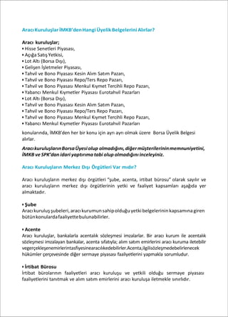 AracıKuruluşlarİMKB’denHangiÜyelikBelgeleriniAlırlar?
Aracı kuruluşlar;
• Hisse Senetleri Piyasası,
• Açığa SatışYetkisi,
• Lot Altı (Borsa Dışı),
• Gelişen İşletmeler Piyasası,
• Tahvil ve Bono Piyasası Kesin Alım Satım Pazarı,
• Tahvil ve Bono Piyasası Repo/Ters Repo Pazarı,
• Tahvil ve Bono Piyasası Menkul Kıymet Tercihli Repo Pazarı,
• Yabancı Menkul Kıymetler Piyasası Eurotahvil Pazarları
• Lot Altı (Borsa Dışı),
• Tahvil ve Bono Piyasası Kesin Alım Satım Pazarı,
• Tahvil ve Bono Piyasası Repo/Ters Repo Pazarı,
• Tahvil ve Bono Piyasası Menkul Kıymet Tercihli Repo Pazarı,
• Yabancı Menkul Kıymetler Piyasası Eurotahvil Pazarları
konularında, İMKB’den her bir konu için ayrı ayrı olmak üzere Borsa Üyelik Belgesi
alırlar.
AracıkuruluşlarınBorsaÜyesiolup olmadığını,diğermüşterilerininmemnuniyetini,
İMKB ve SPK’dan idari yaptırıma tabi olup olmadığını inceleyiniz.
Aracı Kuruluşların Merkez Dışı Örgütleri Var mıdır?
Aracı kuruluşların merkez dışı örgütleri “şube, acenta, irtibat bürosu” olarak sayılır ve
aracı kuruluşların merkez dışı örgütlerinin yetki ve faaliyet kapsamları aşağıda yer
almaktadır.
• Şube
Aracıkuruluşşubeleri,aracıkurumunsahipolduğuyetkibelgelerininkapsamınagiren
bütünkonulardafaaliyettebulunabilirler.
• Acente
Aracı kuruluşlar, bankalarla acentalık sözleşmesi imzalarlar. Bir aracı kurum ile acentalık
sözleşmesi imzalayan bankalar, acenta sıfatıyla; alım satım emirlerini aracı kuruma iletebilir
vegerçekleşenemirlerintasfiyesinearacılıkedebilirler.Acenta,ilgilisözleşmedebelirlenecek
hükümler çerçevesinde diğer sermaye piyasası faaliyetlerini yapmakla sorumludur.
• İrtibat Bürosu
İrtibat bürolarının faaliyetleri aracı kuruluşu ve yetkili olduğu sermaye piyasası
faaliyetlerini tanıtmak ve alım satım emirlerini aracı kuruluşa iletmekle sınırlıdır.
 