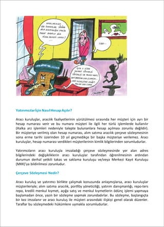 YatırımcılarİçinNasıl HesapAçılır?
Aracı kuruluşlar, aracılık faaliyetlerinin yürütülmesi sırasında her müşteri için ayrı bir
hesap numarası verir ve bu numara müşteri ile ilgili her türlü işlemlerde kullanılır
(Halka arz işlemleri nedeniyle talepte bulunanlara hesap açılması zorunlu değildir).
Bir müşteriye verilmiş olan hesap numarası, alım satıma aracılık çerçeve sözleşmesinin
sona erme tarihi üzerinden 10 yıl geçmedikçe bir başka müşteriye verilemez. Aracı
kuruluşlar, hesap numarası verdikleri müşterilerinin kimlik bilgilerinden sorumludurlar.
Yatırımcıların aracı kuruluşla imzaladığı çerçeve sözleşmesinde yer alan adres
bilgilerindeki değişikliklerin aracı kuruluşlar tarafından öğrenilmesinin ardından
durumun derhal yetkili takas ve saklama kuruluşu ve/veya Merkezi Kayıt Kuruluşu
(MKK)’ya bildirilmesi zorunludur.
Çerçeve Sözleşmesi Nedir?
Aracı kuruluş ve yatırımcı birlikte çalışmak konusunda anlaşmışlarsa, aracı kuruluşlar
müşterileriyle; alım satıma aracılık, portföy yöneticiliği, yatırım danışmanlığı, repo-ters
repo, kredili menkul kıymet, açığa satış ve menkul kıymetlerin ödünç işlemi yapmaya
başlamadan önce, yazılı bir sözleşme yapmak zorundadırlar. Bu sözleşme, başlangıçta
bir kez imzalanır ve aracı kuruluş ile müşteri arasındaki ilişkiyi genel olarak düzenler.
Taraflar bu sözleşmedeki hükümlere uymakla sorumludurlar.
 
