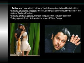 Tollywood   may refer to either of the following two Indian film industries: Cinema of Andhra Pradesh , the Telugu-language film industry based in the state of Andhra Pradesh  Cinema of West Bengal , Bengali-language film industry based in Tollygunge of South Kolkata in the state of West Bengal  