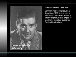 The Cinema of Denmark.  Denmark has been producing films since 1897 and since the 1980s has maintained a steady stream of product due largely to funding by the state-supported Danish Film Institute.  Danish movie star Ib Schønberg. 