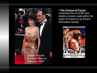 The Cinema of France  comprises the art of film and creative movies made within the nation of France or by French filmmakers abroad. Juliette Binoche and Jean Reno at Cannes in 2002  