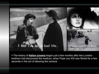 A famous scene from Rome, Open City. The history of  Italian cinema  began just a few months after the Lumière brothers had discovered the medium, when Pope Leo XIII was filmed for a few seconds in the act of blessing the camera. 