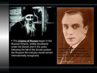 The  cinema of Russia  began in the Russian Empire, widely developed under the Soviet and in the years following the fall of the Soviet system, the Russian film industry would remain internationally recognized.  Ivan Mozzhukhin as the title character in Yakov Protazanov's 1917 film,  Father Sergius . It was the last film of the Russian Empire era.  