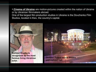 Cinema of Ukraine  are motion-pictures created within the nation of Ukraine or by Ukrainian filmmakers abroad. One of the largest film production studios in Ukraine is the Dovzhenko Film Studios, located in Kiev, the country's capital.  Bohdan Stupka is recognized as the most famous living Ukrainian actor.  October Palace movie theatre and concert hall.  