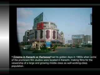 Cinema in Karachi or  Kariwood  had its golden days in 1960s when some of the prominent film studios were located in Karachi, making films for the viewership of a large and growing middle class as well working-class population. 