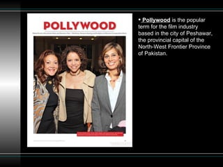 Pollywood  is the popular term for the film industry based in the city of Peshawar, the provincial capital of the North-West Frontier Province of Pakistan. 