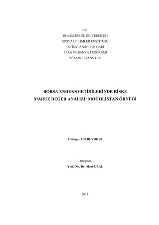 T.C.
          DOKUZ EYLÜL ÜN VERS TES
          SOSYAL B L MLER ENST TÜSÜ
            KT SAT ANAB L M DALI
          PARA VE BANKA PROGRAMI
             YÜKSEK L SANS TEZ




   BORSA ENDEKS GET R LER NDE R SKE
MARUZ DEĞER ANAL Z : MOĞOL STAN ÖRNEĞ




             Chimgee TSEDEVDORJ




                   Danışman
            Yrd. Doç. Dr. Mert URAL




                     2011
 