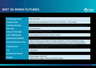 15
BIST 30 INDEX FUTURES
Underlying Asset BIST 30 Index
Contract Size BIST30 Index is divided by 10 TRY (i.e. TRY 10,187 - ~ USD 3,830)
Contract Months 3 nearest months in February, April, June, August, October cycle and December
Tick Size 25 Index Points
Value of Tick Size TRY 2.5 (USD 0.94) per contract
Last Trading Day Last business day of each contract month.
Settlement Method Cash Settlement
Final Settlement Price
20% of closing price of BIST 30 Index and 80% of time weighted average
(TWAP) of the last 30 minutes of the trading session of the underlying index.
Trading Hours
09:10 - 17:45, session break at 12:30-13:55 Istanbul time (GMT+2)
07:10 - 15:45 London time
CCP Takasbank
Settlement Period T+1
Margins
Initial margin: 1,010 TRY
Maintenance margin: 75% of the initial margin.
 