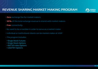 17
REVENUE SHARING MARKET MAKING PROGRAM
•	Zero exchange fee for market makers
•	50% of the total exhange revenue is shared with market makers
•	Free connectivity
•	No need to be a member in order to serve as a market maker
•	Individual or institutional clients can be market maker at VIOP
•	The program includes:
	 • Single Stock Futures
	 • Single Stock Options
	 • BIST30 Index Options
	 • USD/TRY Options
 