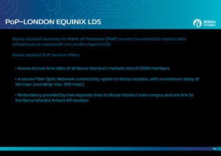 18
PoP–LONDON EQUINIX LD5
Borsa Istanbul launches its Point of Presence (PoP) service to extend its market data
infrastructure worldwide via London Equinix LD5.
Borsa Istanbul PoP service offers:
	 • Access to real-time data of all Borsa Istanbul’s markets and of EDDN members
	 • A secure Fiber Optic Network connectivity option to Borsa Istanbul, with a maximum delay of
	 50 msec (roundtrip max. 100 msec)
	 • Redundancy provided by two separate lines to Borsa Istanbul main campus and one line to
	 the Borsa İstanbul Ankara DR location
 