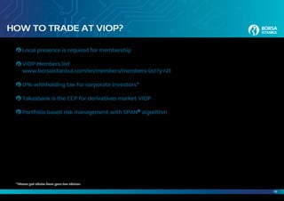 19
HOW TO TRADE AT VIOP?
Local presence is required for membership
VIOP Members list
www.borsaistanbul.com/en/members/members-list?y=21
0% withholding tax for corporate investors*
Takasbank is the CCP for derivatives market VIOP
Portfolio based risk management with SPAN®
algorithm
*Please get advice from your tax advisor
 