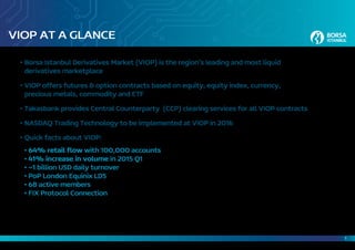 1
VIOP AT A GLANCE
•	Borsa Istanbul Derivatives Market (VIOP) is the region’s leading and most liquid
	 derivatives marketplace
•	VIOP offers futures & option contracts based on equity, equity index, currency,
	 precious metals, commodity and ETF
•	Takasbank provides Central Counterparty (CCP) clearing services for all VIOP contracts
•	NASDAQ Trading Technology to be implemented at VIOP in 2016
•	Quick facts about VIOP:
	 • 64% retail flow with 100,000 accounts
	• 41% increase in volume in 2015 Q1
	• ~1 billion USD daily turnover
	• PoP London Equinix LD5
	• 68 active members
	• FIX Protocol Connection
 