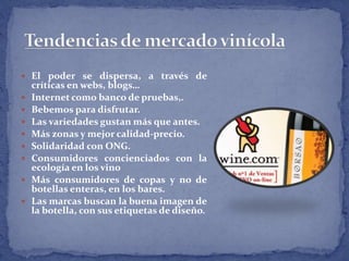  El poder se dispersa, a través de
críticas en webs, blogs…
 Internet como banco de pruebas,.
 Bebemos para disfrutar.
 Las variedades gustan más que antes.
 Más zonas y mejor calidad-precio.
 Solidaridad con ONG.
 Consumidores concienciados con la
ecología en los vino
 Más consumidores de copas y no de
botellas enteras, en los bares.
 Las marcas buscan la buena imagen de
la botella, con sus etiquetas de diseño.
 