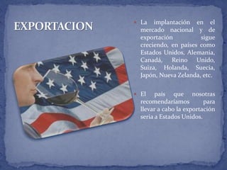  La implantación en el
mercado nacional y de
exportación sigue
creciendo, en países como
Estados Unidos, Alemania,
Canadá, Reino Unido,
Suiza, Holanda, Suecia,
Japón, Nueva Zelanda, etc.
 El país que nosotras
recomendaríamos para
llevar a cabo la exportación
seria a Estados Unidos.
 