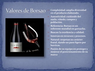  Complejidad: amplia diversidad
en el producto elaborado.
 Autenticidad: cuidando del
suelo, viñedo, campos y
población.
 Referencia: Borsao es un
referente mundial en garnacha.
 Buscan la excelencia y calidad.
 Innovan en recursos y procesos.
 Natural: respetan su carácter
frutal, dando un paso ligero por
barricas.
 Pasión de su equipo en proteger y
mejorar el posicionamiento de su
marca
 