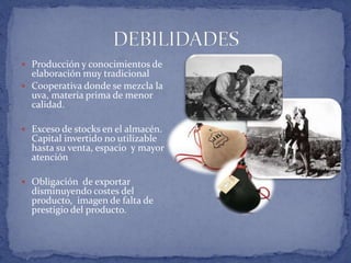  Producción y conocimientos de
elaboración muy tradicional
 Cooperativa donde se mezcla la
uva, materia prima de menor
calidad.
 Exceso de stocks en el almacén.
Capital invertido no utilizable
hasta su venta, espacio y mayor
atención
 Obligación de exportar
disminuyendo costes del
producto, imagen de falta de
prestigio del producto.
 
