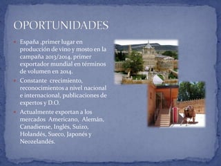  España ,primer lugar en
producción de vino y mosto en la
campaña 2013/2014, primer
exportador mundial en términos
de volumen en 2014.
 Constante crecimiento,
reconocimientos a nivel nacional
e internacional, publicaciones de
expertos y D.O.
 Actualmente exportan a los
mercados Americano, Alemán,
Canadiense, Inglés, Suizo,
Holandés, Sueco, Japonés y
Neozelandés.
 