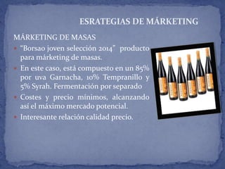 MÁRKETING DE MASAS
 “Borsao joven selección 2014” producto
para márketing de masas.
 En este caso, está compuesto en un 85%
por uva Garnacha, 10% Tempranillo y
5% Syrah. Fermentación por separado
 Costes y precio mínimos, alcanzando
así el máximo mercado potencial.
 Interesante relación calidad precio.
ESRATEGIAS DE MÁRKETING
 