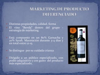  Distintas propiedades, calidad, forma
 El vino “Berola” dentro del grupo -
estrategia de márketing.
 Está compuesto en un 80% Garnacha y
20% Syrah. Maceración durante 3-4 días y
en total entre 12-15.
 Se distingue por su cuidada crianza
 Dirigido a un público especializado, con
poder adquisitivo y con gusto del producto
más especializado,
 