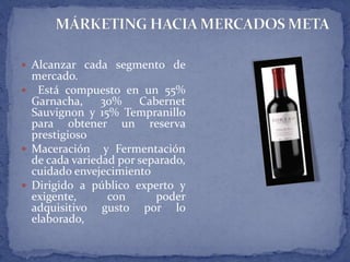  Alcanzar cada segmento de
mercado.
 Está compuesto en un 55%
Garnacha, 30% Cabernet
Sauvignon y 15% Tempranillo
para obtener un reserva
prestigioso
 Maceración y Fermentación
de cada variedad por separado,
cuidado envejecimiento
 Dirigido a público experto y
exigente, con poder
adquisitivo gusto por lo
elaborado,
 