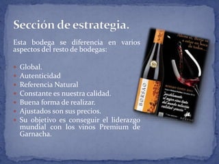 Esta bodega se diferencia en varios
aspectos del resto de bodegas:
 Global.
 Autenticidad
 Referencia Natural
 Constante es nuestra calidad.
 Buena forma de realizar.
 Ajustados son sus precios.
 Su objetivo es conseguir el liderazgo
mundial con los vinos Premium de
Garnacha.
 
