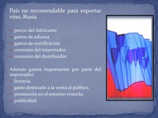 País no recomendable para exportar
vino, Rusia.
 precio del fabricante
 gastos de aduana
 gastos de certificación
 comisión del importador
 comisión del distribuidor
Además gastos importantes por parte del
importador:
 licencia.
 gasto destinado a la venta al público.
 promoción en el entorno vinícola.
 publicidad
 
