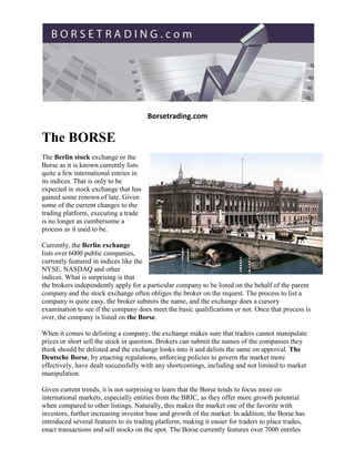 Borsetrading.com

The BORSE
The Berlin stock exchange or the
Borse as it is known currently lists
quite a few international entries in
its indices. That is only to be
expected in stock exchange that has
gained some renown of late. Given
some of the current changes to the
trading platform, executing a trade
is no longer as cumbersome a
process as it used to be.

Currently, the Berlin exchange
lists over 6000 public companies,
currently featured in indices like the
NYSE, NASDAQ and other
indices. What is surprising is that
the brokers independently apply for a particular company to be listed on the behalf of the parent
company and the stock exchange often obliges the broker on the request. The process to list a
company is quite easy, the broker submits the name, and the exchange does a cursory
examination to see if the company does meet the basic qualifications or not. Once that process is
over, the company is listed on the Borse.

When it comes to delisting a company, the exchange makes sure that traders cannot manipulate
prices or short sell the stock in question. Brokers can submit the names of the companies they
think should be delisted and the exchange looks into it and delists the same on approval. The
Deutsche Borse, by enacting regulations, enforcing policies to govern the market more
effectively, have dealt successfully with any shortcomings, including and not limited to market
manipulation.

Given current trends, it is not surprising to learn that the Borse tends to focus more on
international markets, especially entities from the BRIC, as they offer more growth potential
when compared to other listings. Naturally, this makes the market one of the favorite with
investors, further increasing investor base and growth of the market. In addition, the Borse has
introduced several features to its trading platform, making it easier for traders to place trades,
enact transactions and sell stocks on the spot. The Borse currently features over 7000 entitles
 