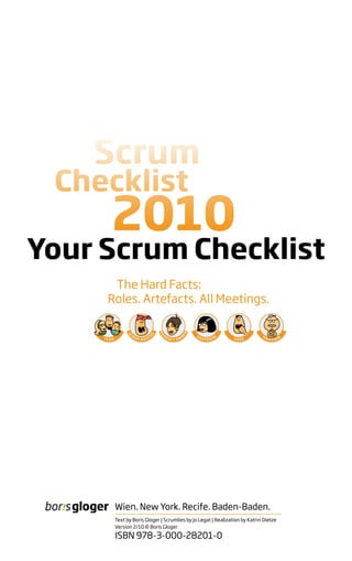 Your Scrum Checklist
      The Hard Facts:
     Roles. Artefacts. All Meetings.




      Wien. New York. Recife. Baden-Baden.
      Text by Boris Gloger | Scrumlies by Jo Legat | Realization by Katrin Dietze
      Version 2/10 © Boris Gloger

      ISBN 978-3-000-28201-0
 
