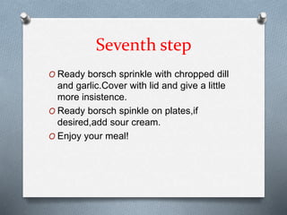 Seventh step
O Ready borsch sprinkle with chropped dill
and garlic.Cover with lid and give a little
more insistence.
O Ready borsch spinkle on plates,if
desired,add sour cream.
O Enjoy your meal!
 