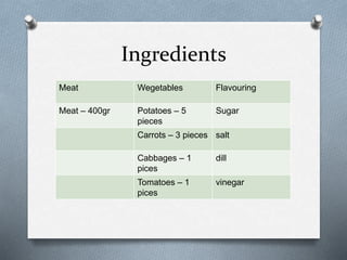 Ingredients
Meat Wegetables Flavouring
Meat – 400gr Potatoes – 5
pieces
Sugar
Carrots – 3 pieces salt
Cabbages – 1
pices
dill
Tomatoes – 1
pices
vinegar
 