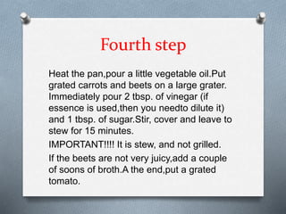 Fourth step
Heat the pan,pour a little vegetable oil.Put
grated carrots and beets on a large grater.
Immediately pour 2 tbsp. of vinegar (if
essence is used,then you needto dilute it)
and 1 tbsp. of sugar.Stir, cover and leave to
stew for 15 minutes.
IMPORTANT!!!! It is stew, and not grilled.
If the beets are not very juicy,add a couple
of soons of broth.A the end,put a grated
tomato.
 