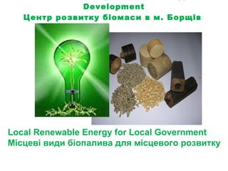 Borshchiv City Biomass Energy Development Центр розвитку біомаси в м. Борщів   Local Renewable Energy   for   Local   Government Місцеві види біопалива для місцевого розвитку 