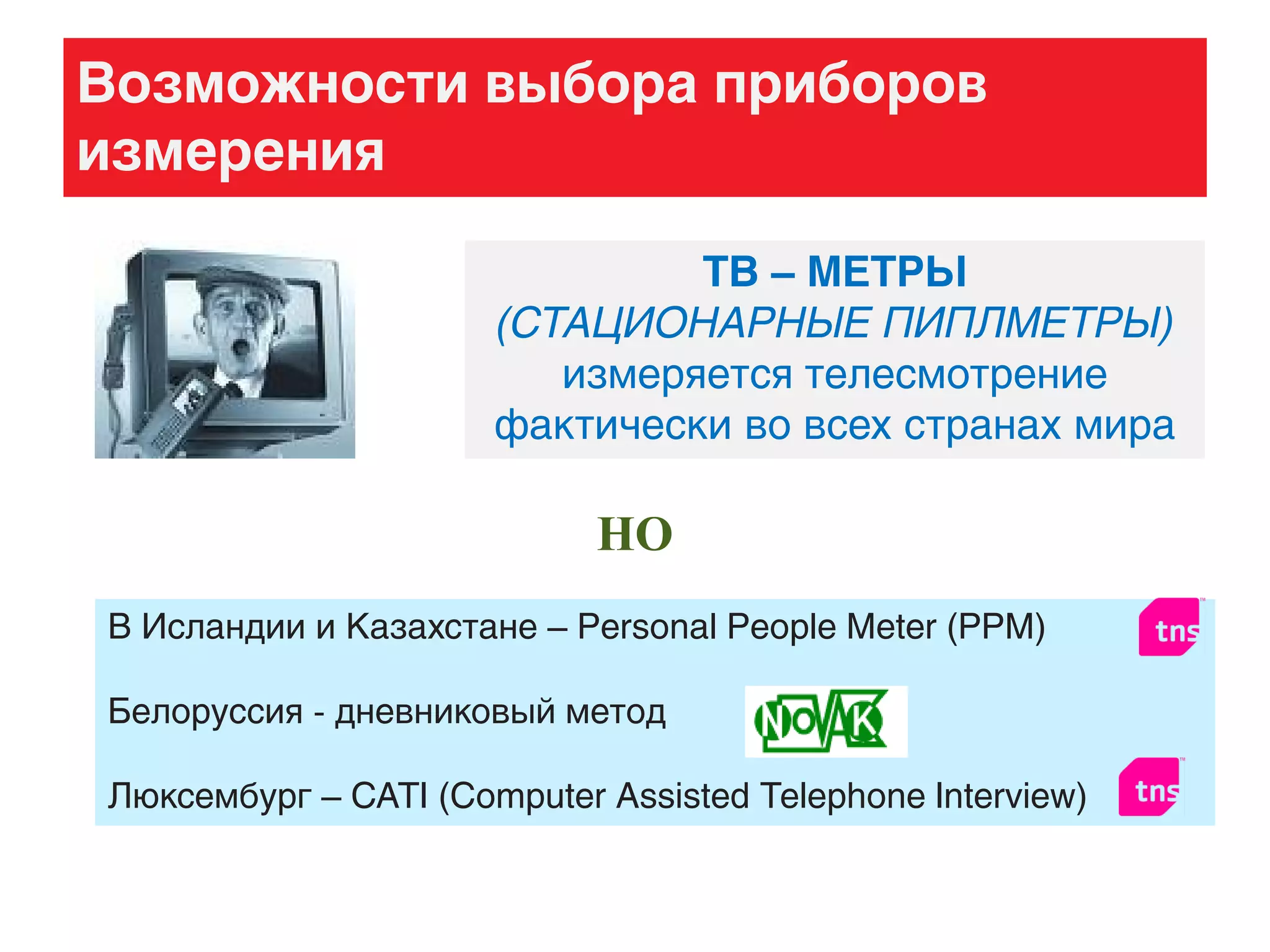 Возможности выбора приборов
измерения
ТВ – МЕТРЫ
(СТАЦИОНАРНЫЕ ПИПЛМЕТРЫ)
измеряется телесмотрение
фактически во всех странах мира
НО
В Исландии и Казахстане – Personal People Meter (PPM)
Белоруссия - дневниковый метод
Люксембург – CATI (Computer Assisted Telephone Interview)
 