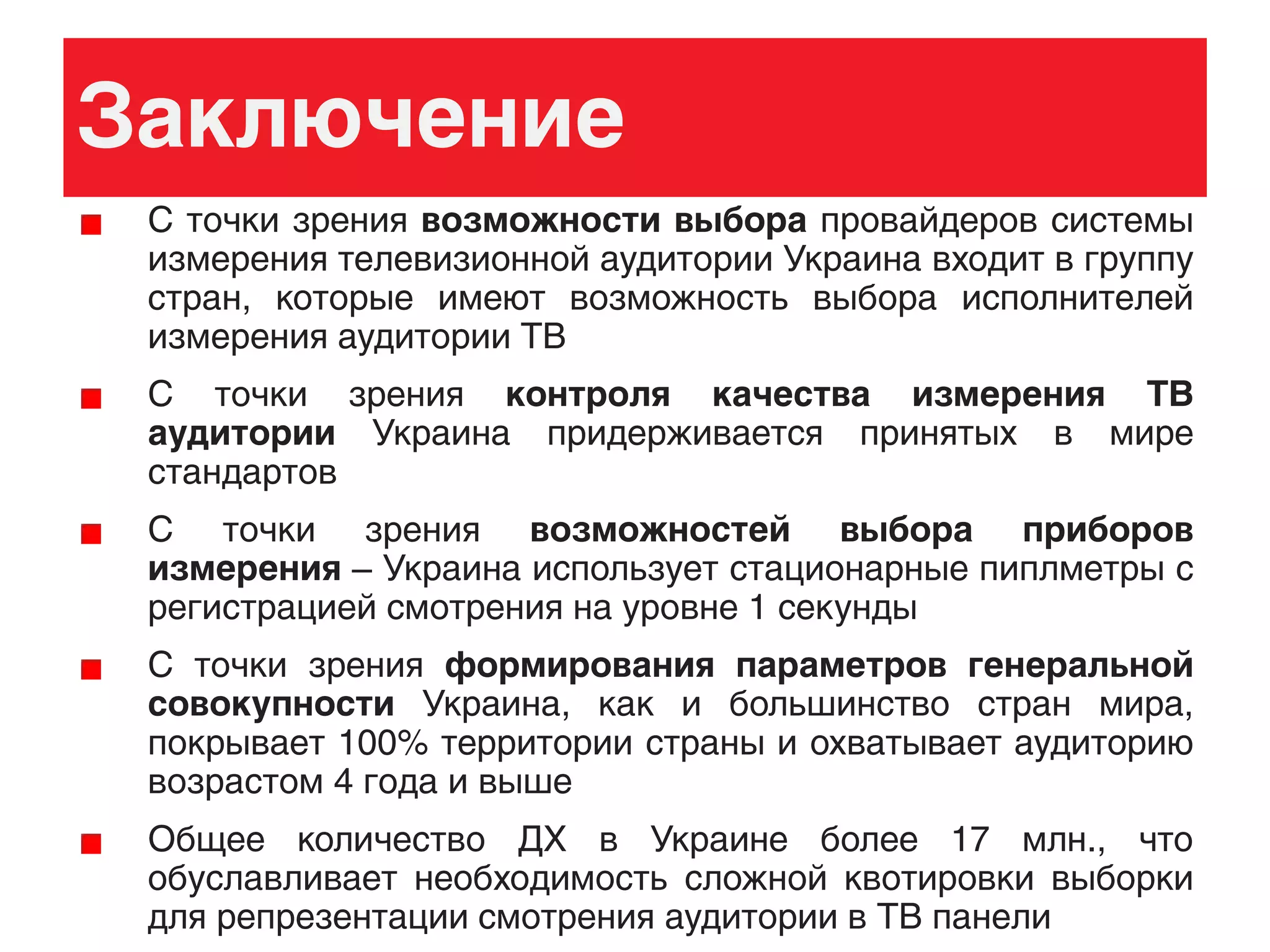 Заключение
С точки зрения возможности выбора провайдеров системы
измерения телевизионной аудитории Украина входит в группу
стран, которые имеют возможность выбора исполнителей
измерения аудитории ТВ
С точки зрения контроля качества измерения ТВ
аудитории Украина придерживается принятых в мире
стандартов
С точки зрения возможностей выбора приборов
измерения – Украина использует стационарные пиплметры с
регистрацией смотрения на уровне 1 секунды
С точки зрения формирования параметров генеральной
совокупности Украина, как и большинство стран мира,
покрывает 100% территории страны и охватывает аудиторию
возрастом 4 года и выше
Общее количество ДХ в Украине более 17 млн., что
обуславливает необходимость сложной квотировки выборки
для репрезентации смотрения аудитории в ТВ панели
 