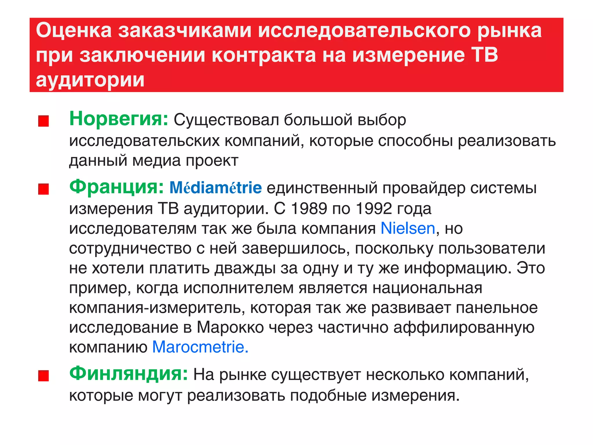 Оценка заказчиками исследовательского рынка
при заключении контракта на измерение ТВ
аудитории
Норвегия: Существовал большой выбор
исследовательских компаний, которые способны реализовать
данный медиа проект
Франция: Médiamétrie единственный провайдер системы
измерения ТВ аудитории. С 1989 по 1992 года
исследователям так же была компания Nielsen, но
сотрудничество с ней завершилось, поскольку пользователи
не хотели платить дважды за одну и ту же информацию. Это
пример, когда исполнителем является национальная
компания-измеритель, которая так же развивает панельное
исследование в Марокко через частично аффилированную
компанию Marocmetrie.
Финляндия: На рынке существует несколько компаний,
которые могут реализовать подобные измерения.
 