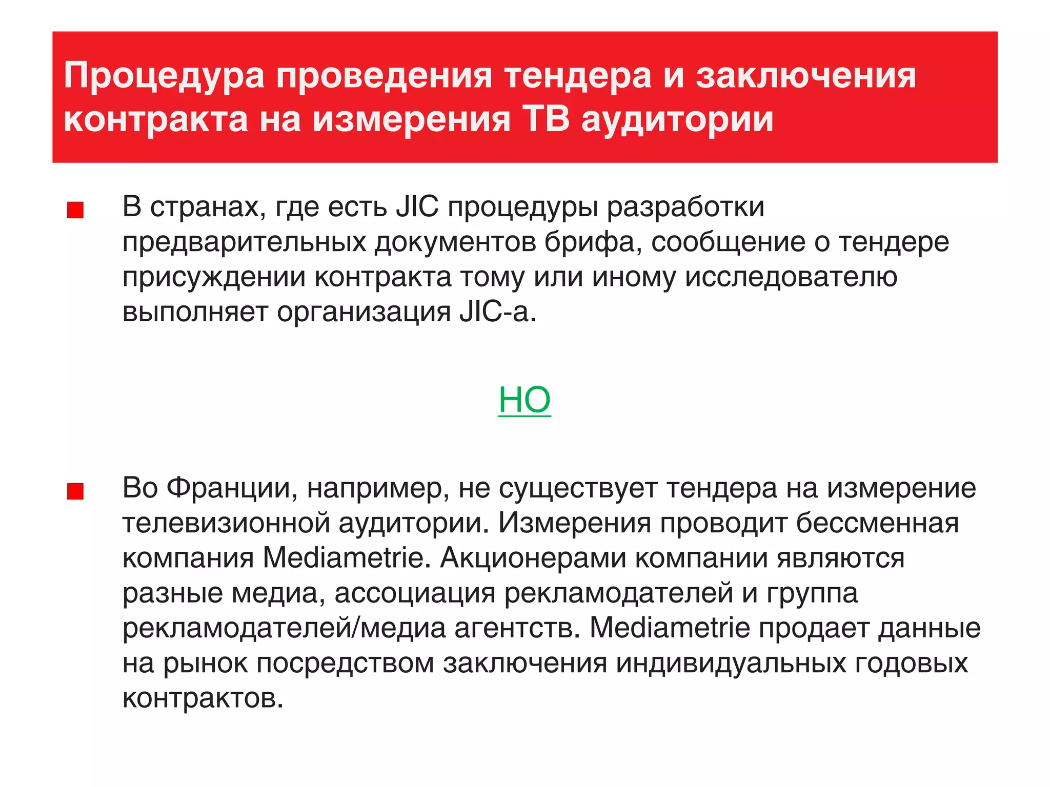 Процедура проведения тендера и заключения
контракта на измерения ТВ аудитории
В странах, где есть JIC процедуры разработки
предварительных документов брифа, сообщение о тендере
присуждении контракта тому или иному исследователю
выполняет организация JIC-а.
НО
Во Франции, например, не существует тендера на измерение
телевизионной аудитории. Измерения проводит бессменная
компания Mediametrie. Акционерами компании являются
разные медиа, ассоциация рекламодателей и группа
рекламодателей/медиа агентств. Mediametrie продает данные
на рынок посредством заключения индивидуальных годовых
контрактов.
 