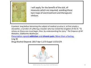 A patient, long before becoming the subject of medical scrutiny is, at first simply a
storyteller, a narrator of suffering-a traveler who has visited the kingdom of the ill. "To
relieve an illness one must begin, then, by understanding the story." The Emperor of All
Maladies; Siddhartha Mukherjee.
Prescription opioid addiction and chronic pain: More than a feeling.
Ling W.
Drug Alcohol Depend. 2017 Apr 1;173 Suppl 1:S73-S74
14MGH Center for Law, Brain and Behavior
I will apply, for the benefit of the sick, all
measures which are required, avoiding those
twin traps of overtreatment and therapeutic
nihilism.
 