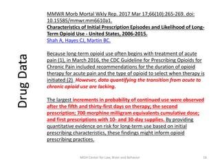 MMWR Morb Mortal Wkly Rep. 2017 Mar 17;66(10):265-269. doi:
10.15585/mmwr.mm6610a1.
Characteristics of Initial Prescription Episodes and Likelihood of Long-
Term Opioid Use - United States, 2006-2015.
Shah A, Hayes CJ, Martin BC.
Because long-term opioid use often begins with treatment of acute
pain (1), in March 2016, the CDC Guideline for Prescribing Opioids for
Chronic Pain included recommendations for the duration of opioid
therapy for acute pain and the type of opioid to select when therapy is
initiated (2). However, data quantifying the transition from acute to
chronic opioid use are lacking.
The largest increments in probability of continued use were observed
after the fifth and thirty-first days on therapy; the second
prescription; 700 morphine milligram equivalents cumulative dose;
and first prescriptions with 10- and 30-day supplies. By providing
quantitative evidence on risk for long-term use based on initial
prescribing characteristics, these findings might inform opioid
prescribing practices.
DrugData
16MGH Center for Law, Brain and Behavior
 