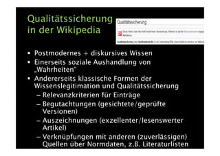 Qualitätssicherung
in der Wikipedia

 Postmodernes + diskursives Wissen
 Einerseits soziale Aushandlung von
 „Wahrheiten“
 Andererseits klassische Formen der
 Wissenslegitimation und Qualitätssicherung
  – Relevanzkriterien für Einträge
  – Begutachtungen (gesichtete/geprüfte
    Versionen)
  – Auszeichnungen (exzellenter/lesenswerter
    Artikel)
  – Verknüpfungen mit anderen (zuverlässigen)
    Quellen über Normdaten, z.B. Literaturlisten
 
