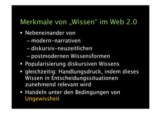 Merkmale von „Wissen“ im Web 2.0
 Nebeneinander von
  – modern-narrativen
  – diskursiv-neuzeitlichen
  – postmodernen Wissensformen
 Popularisierung diskursiven Wissens
 gleichzeitig: Handlungsdruck, indem dieses
 Wissen in Entscheidungssituationen
 zunehmend relevant wird
 Handeln unter den Bedingungen von
 Ungewissheit
 