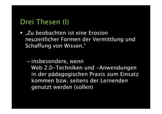 Drei Thesen (I)
 „Zu beobachten ist eine Erosion
 neuzeitlicher Formen der Vermittlung und
 Schaffung von Wissen.“

  – insbesondere, wenn
    Web 2.0-Techniken und -Anwendungen
    in der pädagogischen Praxis zum Einsatz
    kommen bzw. seitens der Lernenden
    genutzt werden (sollen)
 
