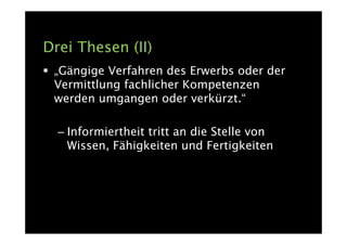 Drei Thesen (II)
 „Gängige Verfahren des Erwerbs oder der
 Vermittlung fachlicher Kompetenzen
 werden umgangen oder verkürzt.“

  – Informiertheit tritt an die Stelle von
    Wissen, Fähigkeiten und Fertigkeiten
 