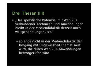 Drei Thesen (III)
 „Das spezifische Potenzial mit Web 2.0
 verbundener Techniken und Anwendungen
 bleibt in der Mediendidaktik derzeit noch
 weitgehend ungenutzt.“

  – solange nicht in der Mediendidaktik der
    Umgang mit Ungewissheit thematisiert
    wird, die durch Web 2.0-Anwendungen
    hervorgerufen wird
 