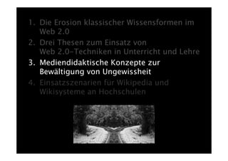1. Die Erosion klassischer Wissensformen im
   Web 2.0
2. Drei Thesen zum Einsatz von
   Web 2.0-Techniken in Unterricht und Lehre
3. Mediendidaktische Konzepte zur
   Bewältigung von Ungewissheit
4. Einsatzszenarien für Wikipedia und
   Wikisysteme an Hochschulen
 