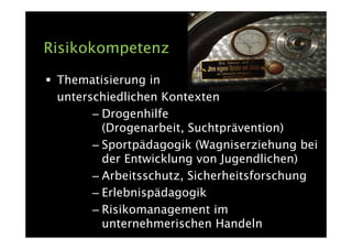 Risikokompetenz

 Thematisierung in
 unterschiedlichen Kontexten
       – Drogenhilfe
         (Drogenarbeit, Suchtprävention)
       – Sportpädagogik (Wagniserziehung bei
         der Entwicklung von Jugendlichen)
       – Arbeitsschutz, Sicherheitsforschung
       – Erlebnispädagogik
       – Risikomanagement im
         unternehmerischen Handeln
 