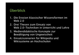 Überblick

1. Die Erosion klassischer Wissensformen im
   Web 2.0
2. Drei Thesen zum Einsatz von
   Web 2.0-Techniken in Unterricht und Lehre
3. Mediendidaktische Konzepte zur
   Bewältigung von Ungewissheit
4. Einsatzszenarien für Wikipedia und
   Wikisysteme an Hochschulen
 