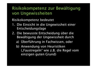 Risikokompetenz zur Bewältigung
von Ungewissheiten
Risikokompetenz bedeutet
1. Die Einsicht in die Ungewissheit einer
   Entscheidungslage
2. Die bewusste Entscheidung über die
   Bewältigung der Ungewissheit durch
   a) Überführung in Fachwissen, oder
   b) Anwendung von Heuristiken
      („Faustregeln“ wie z.B. die Regel vom
      einzigen guten Grund)
 