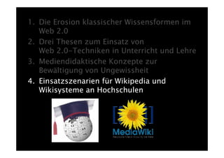 1. Die Erosion klassischer Wissensformen im
   Web 2.0
2. Drei Thesen zum Einsatz von
   Web 2.0-Techniken in Unterricht und Lehre
3. Mediendidaktische Konzepte zur
   Bewältigung von Ungewissheit
4. Einsatzszenarien für Wikipedia und
   Wikisysteme an Hochschulen
 